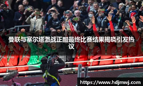 曼联与塞尔塔激战正酣最终比赛结果揭晓引发热议